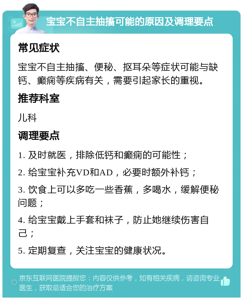 宝宝不自主抽搐可能的原因及调理要点 常见症状 宝宝不自主抽搐、便秘、抠耳朵等症状可能与缺钙、癫痫等疾病有关，需要引起家长的重视。 推荐科室 儿科 调理要点 1. 及时就医，排除低钙和癫痫的可能性； 2. 给宝宝补充VD和AD，必要时额外补钙； 3. 饮食上可以多吃一些香蕉，多喝水，缓解便秘问题； 4. 给宝宝戴上手套和袜子，防止她继续伤害自己； 5. 定期复查，关注宝宝的健康状况。