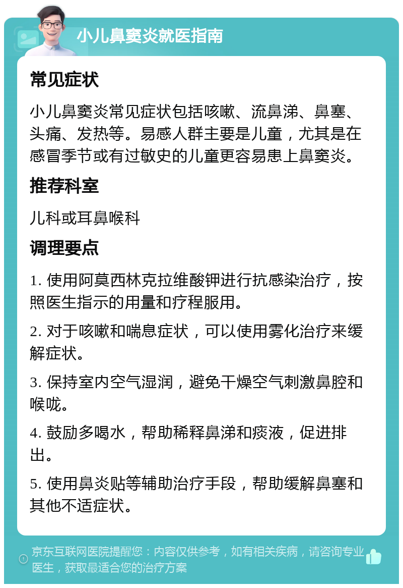 小儿鼻窦炎就医指南 常见症状 小儿鼻窦炎常见症状包括咳嗽、流鼻涕、鼻塞、头痛、发热等。易感人群主要是儿童，尤其是在感冒季节或有过敏史的儿童更容易患上鼻窦炎。 推荐科室 儿科或耳鼻喉科 调理要点 1. 使用阿莫西林克拉维酸钾进行抗感染治疗，按照医生指示的用量和疗程服用。 2. 对于咳嗽和喘息症状，可以使用雾化治疗来缓解症状。 3. 保持室内空气湿润，避免干燥空气刺激鼻腔和喉咙。 4. 鼓励多喝水，帮助稀释鼻涕和痰液，促进排出。 5. 使用鼻炎贴等辅助治疗手段，帮助缓解鼻塞和其他不适症状。