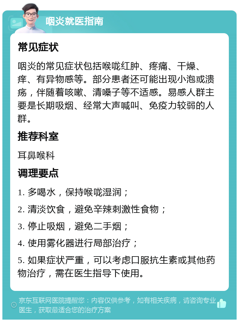 咽炎就医指南 常见症状 咽炎的常见症状包括喉咙红肿、疼痛、干燥、痒、有异物感等。部分患者还可能出现小泡或溃疡，伴随着咳嗽、清嗓子等不适感。易感人群主要是长期吸烟、经常大声喊叫、免疫力较弱的人群。 推荐科室 耳鼻喉科 调理要点 1. 多喝水，保持喉咙湿润； 2. 清淡饮食，避免辛辣刺激性食物； 3. 停止吸烟，避免二手烟； 4. 使用雾化器进行局部治疗； 5. 如果症状严重，可以考虑口服抗生素或其他药物治疗，需在医生指导下使用。