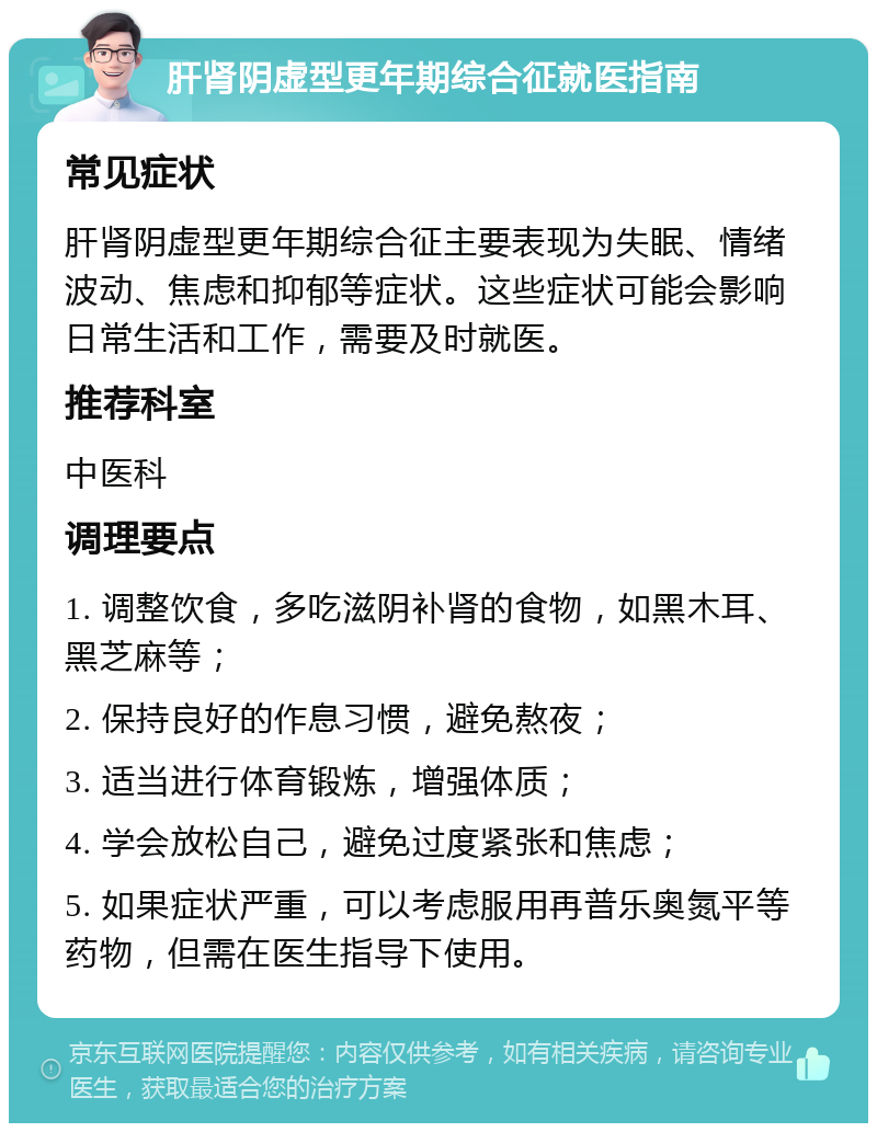 肝肾阴虚型更年期综合征就医指南 常见症状 肝肾阴虚型更年期综合征主要表现为失眠、情绪波动、焦虑和抑郁等症状。这些症状可能会影响日常生活和工作，需要及时就医。 推荐科室 中医科 调理要点 1. 调整饮食，多吃滋阴补肾的食物，如黑木耳、黑芝麻等； 2. 保持良好的作息习惯，避免熬夜； 3. 适当进行体育锻炼，增强体质； 4. 学会放松自己，避免过度紧张和焦虑； 5. 如果症状严重，可以考虑服用再普乐奥氮平等药物，但需在医生指导下使用。