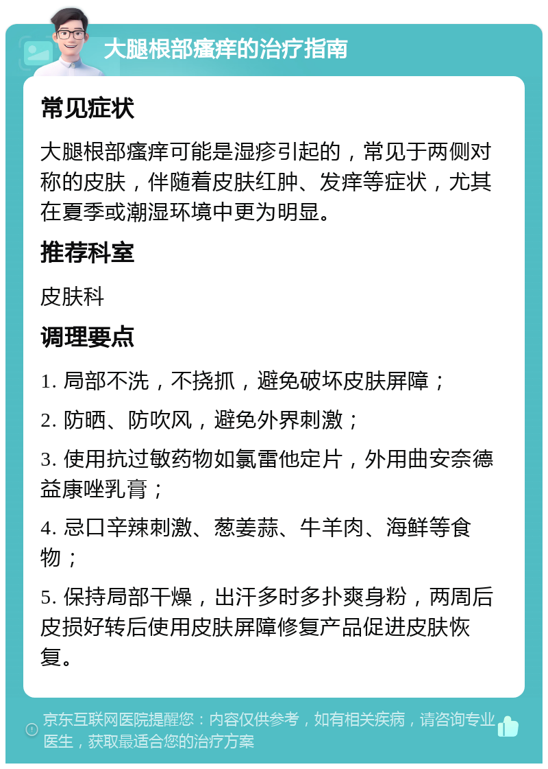 大腿根部瘙痒的治疗指南 常见症状 大腿根部瘙痒可能是湿疹引起的，常见于两侧对称的皮肤，伴随着皮肤红肿、发痒等症状，尤其在夏季或潮湿环境中更为明显。 推荐科室 皮肤科 调理要点 1. 局部不洗，不挠抓，避免破坏皮肤屏障； 2. 防晒、防吹风，避免外界刺激； 3. 使用抗过敏药物如氯雷他定片，外用曲安奈德益康唑乳膏； 4. 忌口辛辣刺激、葱姜蒜、牛羊肉、海鲜等食物； 5. 保持局部干燥，出汗多时多扑爽身粉，两周后皮损好转后使用皮肤屏障修复产品促进皮肤恢复。