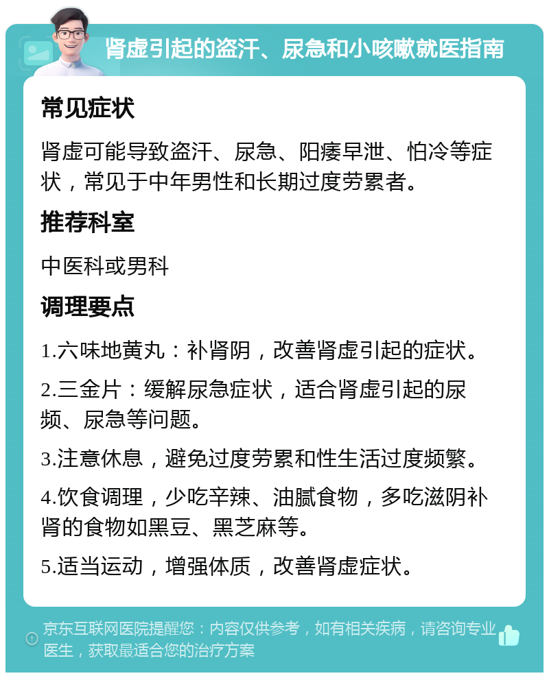 肾虚引起的盗汗、尿急和小咳嗽就医指南 常见症状 肾虚可能导致盗汗、尿急、阳痿早泄、怕冷等症状，常见于中年男性和长期过度劳累者。 推荐科室 中医科或男科 调理要点 1.六味地黄丸：补肾阴，改善肾虚引起的症状。 2.三金片：缓解尿急症状，适合肾虚引起的尿频、尿急等问题。 3.注意休息，避免过度劳累和性生活过度频繁。 4.饮食调理，少吃辛辣、油腻食物，多吃滋阴补肾的食物如黑豆、黑芝麻等。 5.适当运动，增强体质，改善肾虚症状。