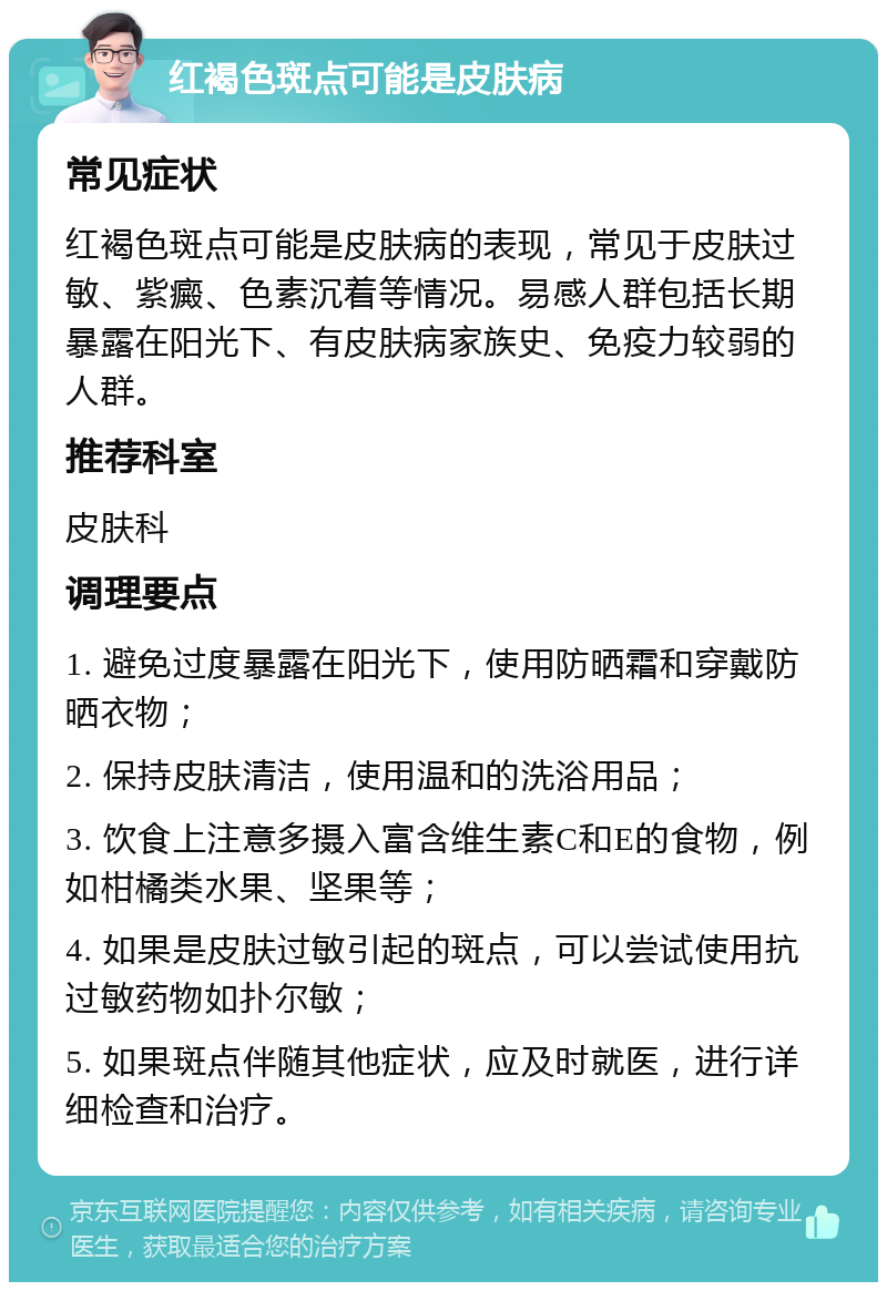 红褐色斑点可能是皮肤病 常见症状 红褐色斑点可能是皮肤病的表现，常见于皮肤过敏、紫癜、色素沉着等情况。易感人群包括长期暴露在阳光下、有皮肤病家族史、免疫力较弱的人群。 推荐科室 皮肤科 调理要点 1. 避免过度暴露在阳光下，使用防晒霜和穿戴防晒衣物； 2. 保持皮肤清洁，使用温和的洗浴用品； 3. 饮食上注意多摄入富含维生素C和E的食物，例如柑橘类水果、坚果等； 4. 如果是皮肤过敏引起的斑点，可以尝试使用抗过敏药物如扑尔敏； 5. 如果斑点伴随其他症状，应及时就医，进行详细检查和治疗。