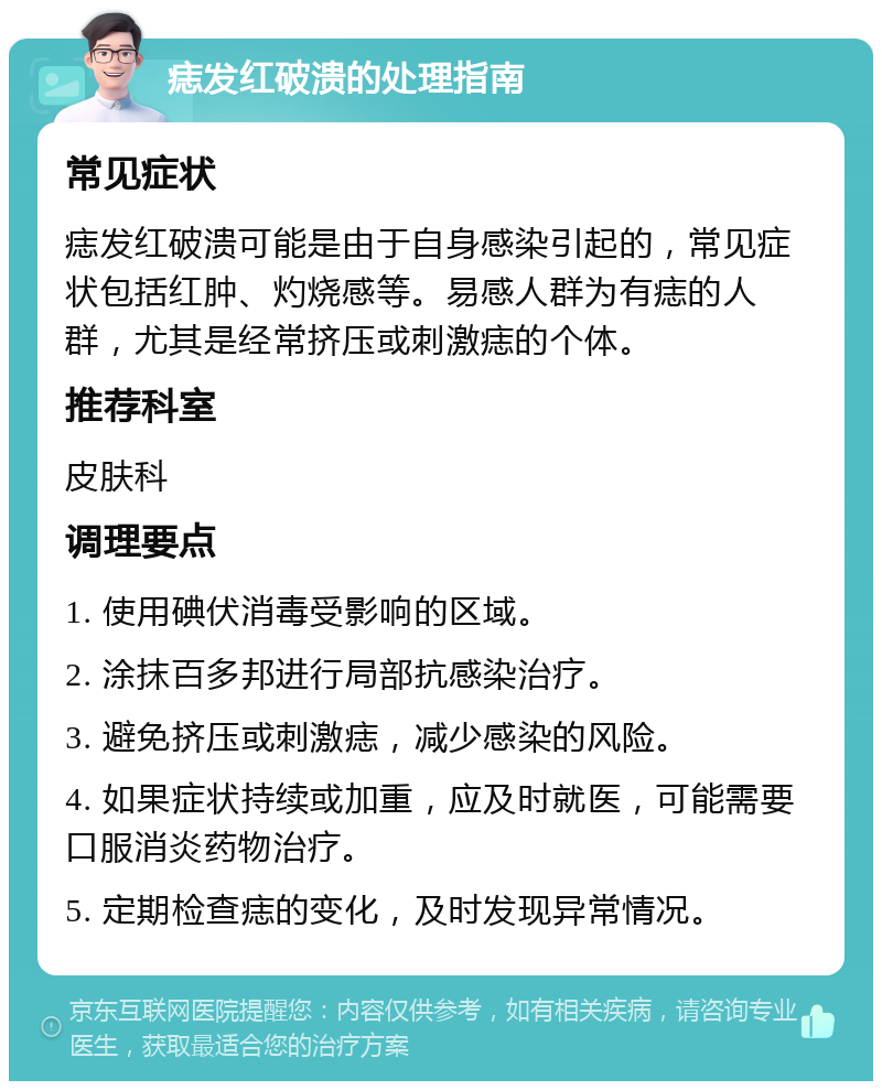 痣发红破溃的处理指南 常见症状 痣发红破溃可能是由于自身感染引起的，常见症状包括红肿、灼烧感等。易感人群为有痣的人群，尤其是经常挤压或刺激痣的个体。 推荐科室 皮肤科 调理要点 1. 使用碘伏消毒受影响的区域。 2. 涂抹百多邦进行局部抗感染治疗。 3. 避免挤压或刺激痣，减少感染的风险。 4. 如果症状持续或加重，应及时就医，可能需要口服消炎药物治疗。 5. 定期检查痣的变化，及时发现异常情况。