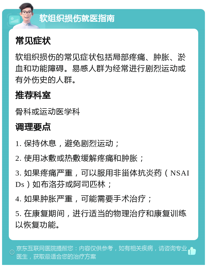 软组织损伤就医指南 常见症状 软组织损伤的常见症状包括局部疼痛、肿胀、淤血和功能障碍。易感人群为经常进行剧烈运动或有外伤史的人群。 推荐科室 骨科或运动医学科 调理要点 1. 保持休息，避免剧烈运动； 2. 使用冰敷或热敷缓解疼痛和肿胀； 3. 如果疼痛严重，可以服用非甾体抗炎药（NSAIDs）如布洛芬或阿司匹林； 4. 如果肿胀严重，可能需要手术治疗； 5. 在康复期间，进行适当的物理治疗和康复训练以恢复功能。