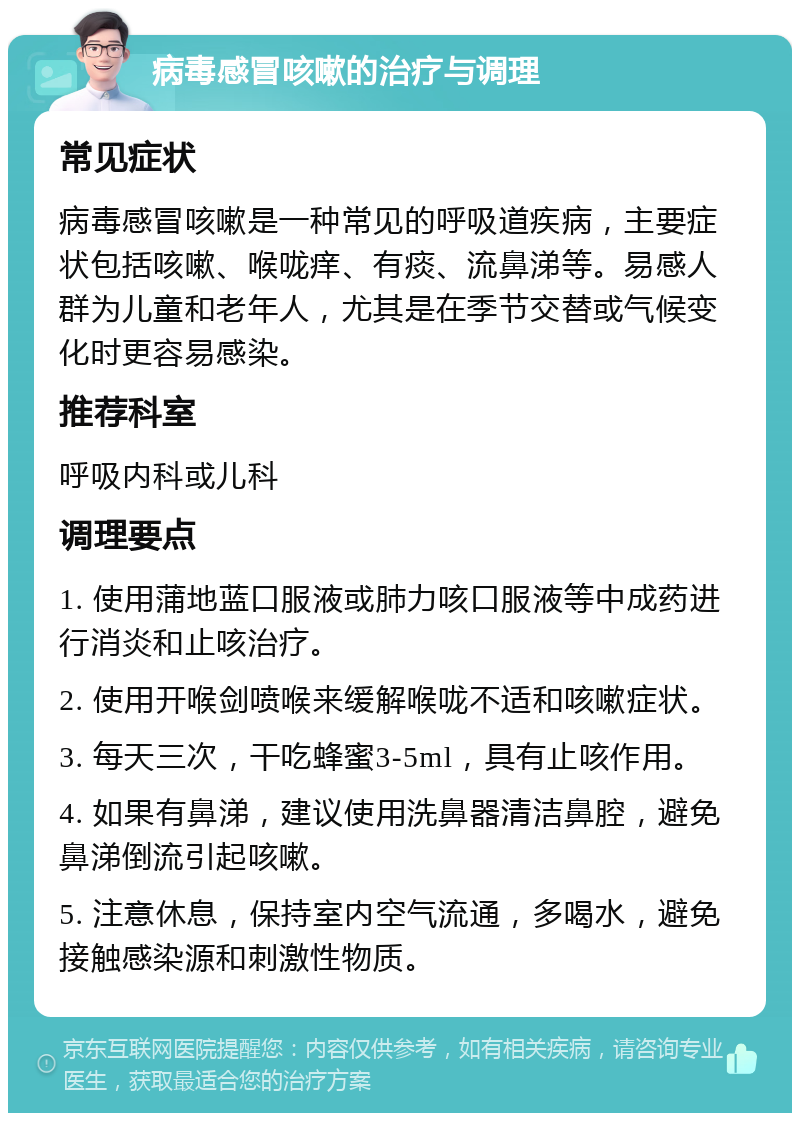 病毒感冒咳嗽的治疗与调理 常见症状 病毒感冒咳嗽是一种常见的呼吸道疾病，主要症状包括咳嗽、喉咙痒、有痰、流鼻涕等。易感人群为儿童和老年人，尤其是在季节交替或气候变化时更容易感染。 推荐科室 呼吸内科或儿科 调理要点 1. 使用蒲地蓝口服液或肺力咳口服液等中成药进行消炎和止咳治疗。 2. 使用开喉剑喷喉来缓解喉咙不适和咳嗽症状。 3. 每天三次，干吃蜂蜜3-5ml，具有止咳作用。 4. 如果有鼻涕，建议使用洗鼻器清洁鼻腔，避免鼻涕倒流引起咳嗽。 5. 注意休息，保持室内空气流通，多喝水，避免接触感染源和刺激性物质。