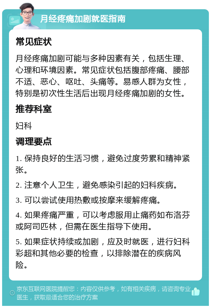 月经疼痛加剧就医指南 常见症状 月经疼痛加剧可能与多种因素有关，包括生理、心理和环境因素。常见症状包括腹部疼痛、腰部不适、恶心、呕吐、头痛等。易感人群为女性，特别是初次性生活后出现月经疼痛加剧的女性。 推荐科室 妇科 调理要点 1. 保持良好的生活习惯，避免过度劳累和精神紧张。 2. 注意个人卫生，避免感染引起的妇科疾病。 3. 可以尝试使用热敷或按摩来缓解疼痛。 4. 如果疼痛严重，可以考虑服用止痛药如布洛芬或阿司匹林，但需在医生指导下使用。 5. 如果症状持续或加剧，应及时就医，进行妇科彩超和其他必要的检查，以排除潜在的疾病风险。