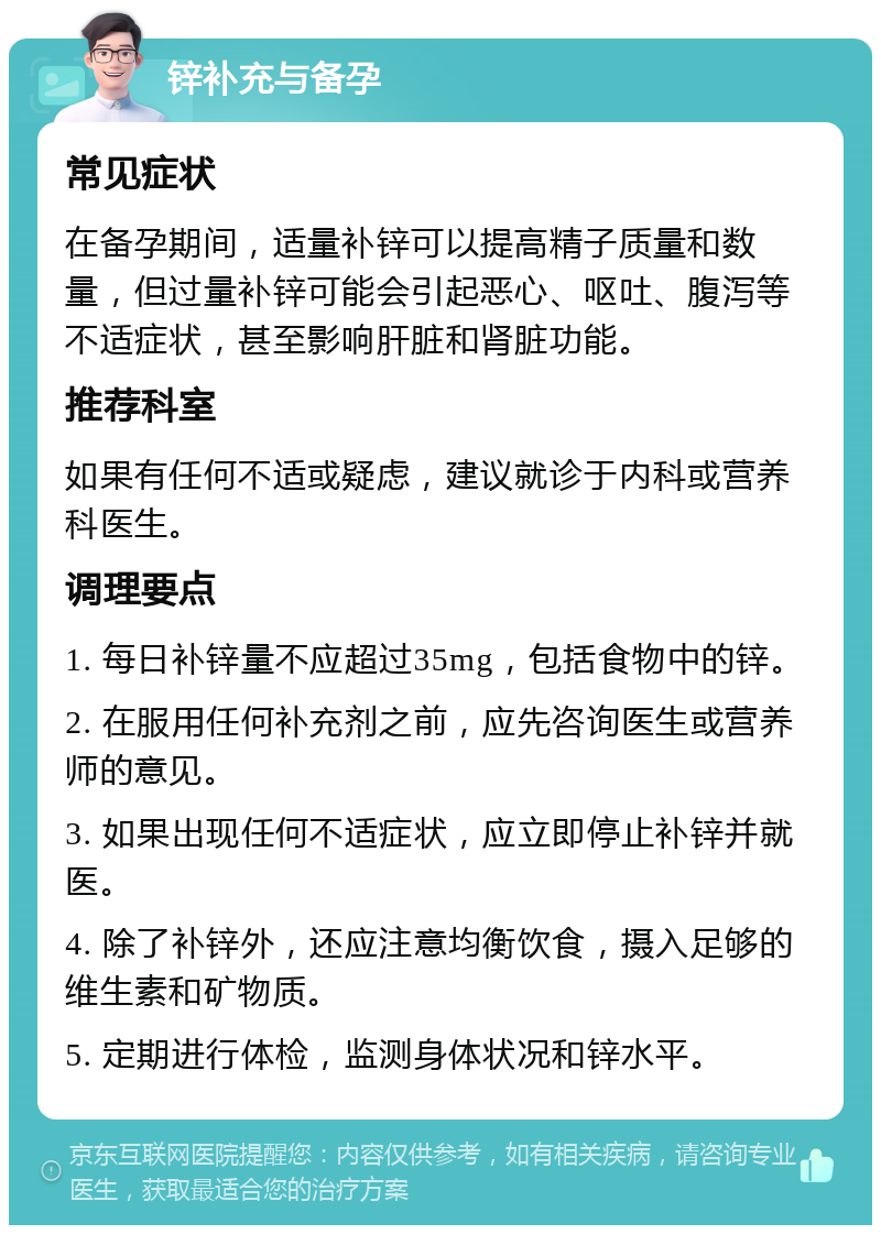 锌补充与备孕 常见症状 在备孕期间，适量补锌可以提高精子质量和数量，但过量补锌可能会引起恶心、呕吐、腹泻等不适症状，甚至影响肝脏和肾脏功能。 推荐科室 如果有任何不适或疑虑，建议就诊于内科或营养科医生。 调理要点 1. 每日补锌量不应超过35mg，包括食物中的锌。 2. 在服用任何补充剂之前，应先咨询医生或营养师的意见。 3. 如果出现任何不适症状，应立即停止补锌并就医。 4. 除了补锌外，还应注意均衡饮食，摄入足够的维生素和矿物质。 5. 定期进行体检，监测身体状况和锌水平。