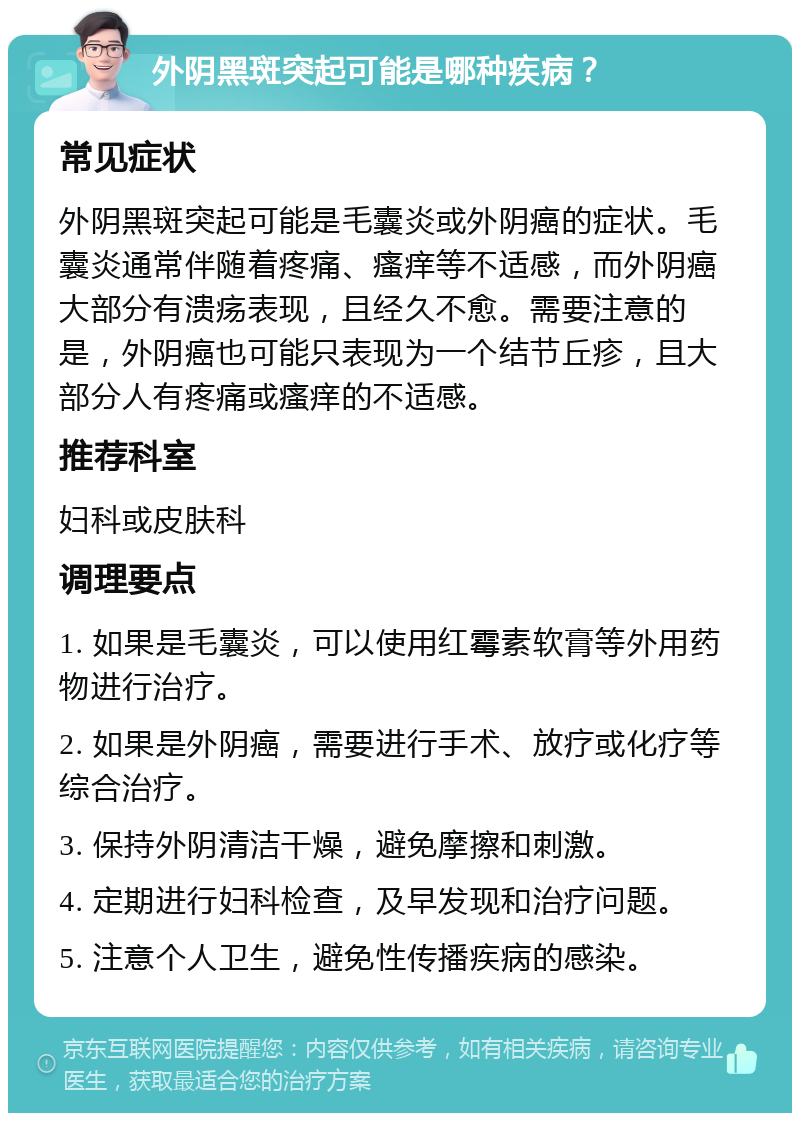 外阴黑斑突起可能是哪种疾病？ 常见症状 外阴黑斑突起可能是毛囊炎或外阴癌的症状。毛囊炎通常伴随着疼痛、瘙痒等不适感，而外阴癌大部分有溃疡表现，且经久不愈。需要注意的是，外阴癌也可能只表现为一个结节丘疹，且大部分人有疼痛或瘙痒的不适感。 推荐科室 妇科或皮肤科 调理要点 1. 如果是毛囊炎，可以使用红霉素软膏等外用药物进行治疗。 2. 如果是外阴癌，需要进行手术、放疗或化疗等综合治疗。 3. 保持外阴清洁干燥，避免摩擦和刺激。 4. 定期进行妇科检查，及早发现和治疗问题。 5. 注意个人卫生，避免性传播疾病的感染。