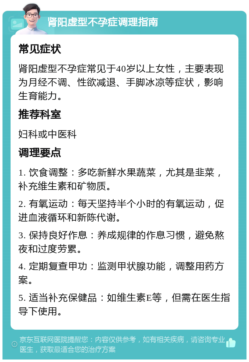 肾阳虚型不孕症调理指南 常见症状 肾阳虚型不孕症常见于40岁以上女性，主要表现为月经不调、性欲减退、手脚冰凉等症状，影响生育能力。 推荐科室 妇科或中医科 调理要点 1. 饮食调整：多吃新鲜水果蔬菜，尤其是韭菜，补充维生素和矿物质。 2. 有氧运动：每天坚持半个小时的有氧运动，促进血液循环和新陈代谢。 3. 保持良好作息：养成规律的作息习惯，避免熬夜和过度劳累。 4. 定期复查甲功：监测甲状腺功能，调整用药方案。 5. 适当补充保健品：如维生素E等，但需在医生指导下使用。