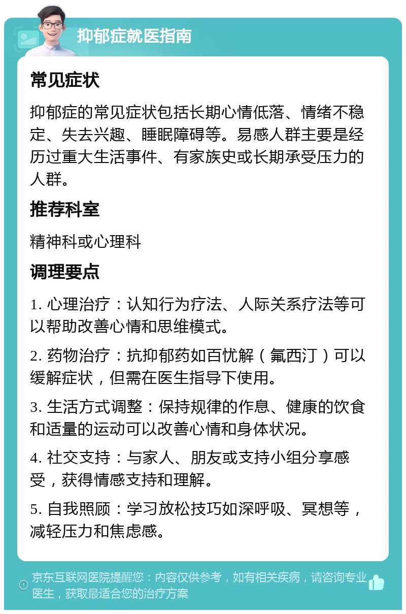 抑郁症就医指南 常见症状 抑郁症的常见症状包括长期心情低落、情绪不稳定、失去兴趣、睡眠障碍等。易感人群主要是经历过重大生活事件、有家族史或长期承受压力的人群。 推荐科室 精神科或心理科 调理要点 1. 心理治疗：认知行为疗法、人际关系疗法等可以帮助改善心情和思维模式。 2. 药物治疗：抗抑郁药如百忧解（氟西汀）可以缓解症状，但需在医生指导下使用。 3. 生活方式调整：保持规律的作息、健康的饮食和适量的运动可以改善心情和身体状况。 4. 社交支持：与家人、朋友或支持小组分享感受，获得情感支持和理解。 5. 自我照顾：学习放松技巧如深呼吸、冥想等，减轻压力和焦虑感。