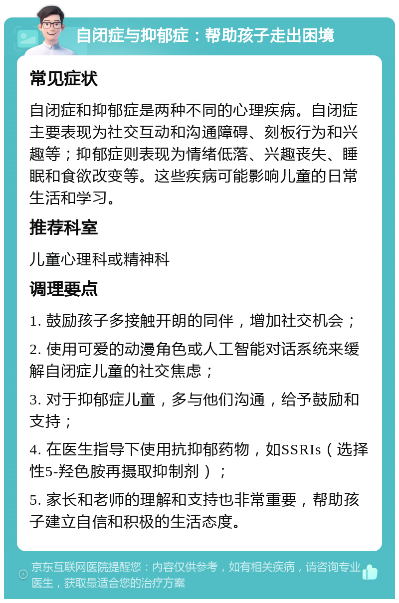 自闭症与抑郁症：帮助孩子走出困境 常见症状 自闭症和抑郁症是两种不同的心理疾病。自闭症主要表现为社交互动和沟通障碍、刻板行为和兴趣等；抑郁症则表现为情绪低落、兴趣丧失、睡眠和食欲改变等。这些疾病可能影响儿童的日常生活和学习。 推荐科室 儿童心理科或精神科 调理要点 1. 鼓励孩子多接触开朗的同伴，增加社交机会； 2. 使用可爱的动漫角色或人工智能对话系统来缓解自闭症儿童的社交焦虑； 3. 对于抑郁症儿童，多与他们沟通，给予鼓励和支持； 4. 在医生指导下使用抗抑郁药物，如SSRIs（选择性5-羟色胺再摄取抑制剂）； 5. 家长和老师的理解和支持也非常重要，帮助孩子建立自信和积极的生活态度。