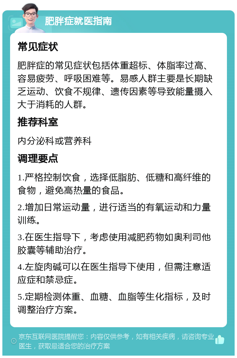 肥胖症就医指南 常见症状 肥胖症的常见症状包括体重超标、体脂率过高、容易疲劳、呼吸困难等。易感人群主要是长期缺乏运动、饮食不规律、遗传因素等导致能量摄入大于消耗的人群。 推荐科室 内分泌科或营养科 调理要点 1.严格控制饮食，选择低脂肪、低糖和高纤维的食物，避免高热量的食品。 2.增加日常运动量，进行适当的有氧运动和力量训练。 3.在医生指导下，考虑使用减肥药物如奥利司他胶囊等辅助治疗。 4.左旋肉碱可以在医生指导下使用，但需注意适应症和禁忌症。 5.定期检测体重、血糖、血脂等生化指标，及时调整治疗方案。