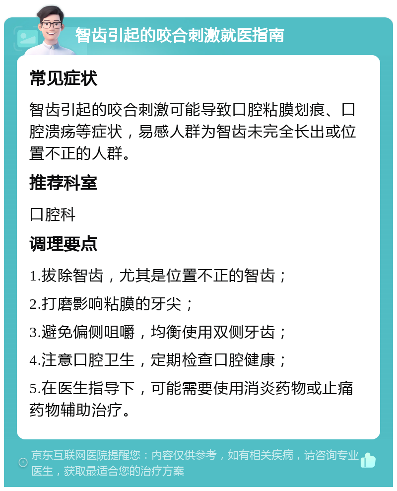 智齿引起的咬合刺激就医指南 常见症状 智齿引起的咬合刺激可能导致口腔粘膜划痕、口腔溃疡等症状，易感人群为智齿未完全长出或位置不正的人群。 推荐科室 口腔科 调理要点 1.拔除智齿，尤其是位置不正的智齿； 2.打磨影响粘膜的牙尖； 3.避免偏侧咀嚼，均衡使用双侧牙齿； 4.注意口腔卫生，定期检查口腔健康； 5.在医生指导下，可能需要使用消炎药物或止痛药物辅助治疗。