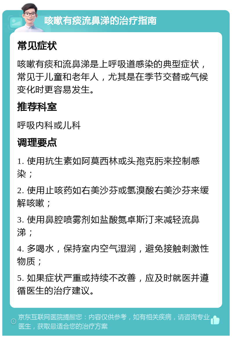 咳嗽有痰流鼻涕的治疗指南 常见症状 咳嗽有痰和流鼻涕是上呼吸道感染的典型症状，常见于儿童和老年人，尤其是在季节交替或气候变化时更容易发生。 推荐科室 呼吸内科或儿科 调理要点 1. 使用抗生素如阿莫西林或头孢克肟来控制感染； 2. 使用止咳药如右美沙芬或氢溴酸右美沙芬来缓解咳嗽； 3. 使用鼻腔喷雾剂如盐酸氮卓斯汀来减轻流鼻涕； 4. 多喝水，保持室内空气湿润，避免接触刺激性物质； 5. 如果症状严重或持续不改善，应及时就医并遵循医生的治疗建议。