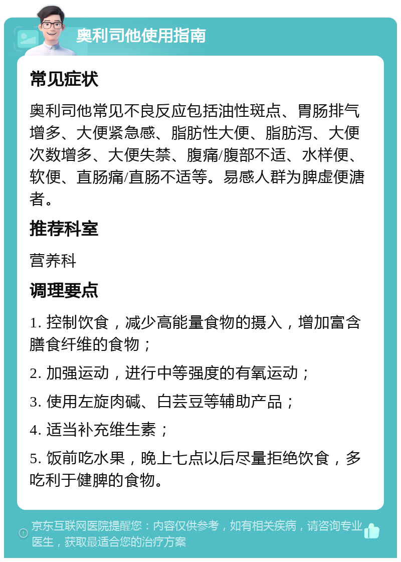 奥利司他使用指南 常见症状 奥利司他常见不良反应包括油性斑点、胃肠排气增多、大便紧急感、脂肪性大便、脂肪泻、大便次数增多、大便失禁、腹痛/腹部不适、水样便、软便、直肠痛/直肠不适等。易感人群为脾虚便溏者。 推荐科室 营养科 调理要点 1. 控制饮食，减少高能量食物的摄入，增加富含膳食纤维的食物； 2. 加强运动，进行中等强度的有氧运动； 3. 使用左旋肉碱、白芸豆等辅助产品； 4. 适当补充维生素； 5. 饭前吃水果，晚上七点以后尽量拒绝饮食，多吃利于健脾的食物。