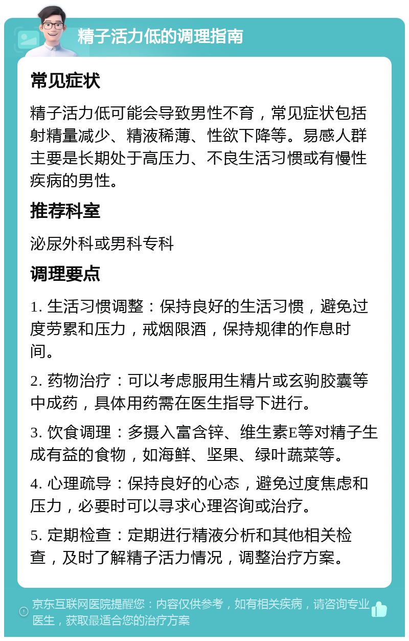 精子活力低的调理指南 常见症状 精子活力低可能会导致男性不育，常见症状包括射精量减少、精液稀薄、性欲下降等。易感人群主要是长期处于高压力、不良生活习惯或有慢性疾病的男性。 推荐科室 泌尿外科或男科专科 调理要点 1. 生活习惯调整：保持良好的生活习惯，避免过度劳累和压力，戒烟限酒，保持规律的作息时间。 2. 药物治疗：可以考虑服用生精片或玄驹胶囊等中成药，具体用药需在医生指导下进行。 3. 饮食调理：多摄入富含锌、维生素E等对精子生成有益的食物，如海鲜、坚果、绿叶蔬菜等。 4. 心理疏导：保持良好的心态，避免过度焦虑和压力，必要时可以寻求心理咨询或治疗。 5. 定期检查：定期进行精液分析和其他相关检查，及时了解精子活力情况，调整治疗方案。