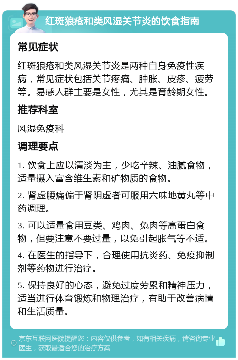 红斑狼疮和类风湿关节炎的饮食指南 常见症状 红斑狼疮和类风湿关节炎是两种自身免疫性疾病，常见症状包括关节疼痛、肿胀、皮疹、疲劳等。易感人群主要是女性，尤其是育龄期女性。 推荐科室 风湿免疫科 调理要点 1. 饮食上应以清淡为主，少吃辛辣、油腻食物，适量摄入富含维生素和矿物质的食物。 2. 肾虚腰痛偏于肾阴虚者可服用六味地黄丸等中药调理。 3. 可以适量食用豆类、鸡肉、兔肉等高蛋白食物，但要注意不要过量，以免引起胀气等不适。 4. 在医生的指导下，合理使用抗炎药、免疫抑制剂等药物进行治疗。 5. 保持良好的心态，避免过度劳累和精神压力，适当进行体育锻炼和物理治疗，有助于改善病情和生活质量。