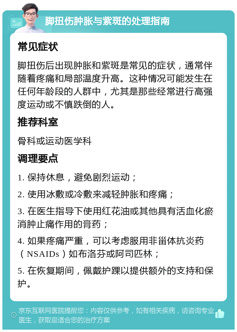 脚扭伤肿胀与紫斑的处理指南 常见症状 脚扭伤后出现肿胀和紫斑是常见的症状，通常伴随着疼痛和局部温度升高。这种情况可能发生在任何年龄段的人群中，尤其是那些经常进行高强度运动或不慎跌倒的人。 推荐科室 骨科或运动医学科 调理要点 1. 保持休息，避免剧烈运动； 2. 使用冰敷或冷敷来减轻肿胀和疼痛； 3. 在医生指导下使用红花油或其他具有活血化瘀消肿止痛作用的膏药； 4. 如果疼痛严重，可以考虑服用非甾体抗炎药（NSAIDs）如布洛芬或阿司匹林； 5. 在恢复期间，佩戴护踝以提供额外的支持和保护。