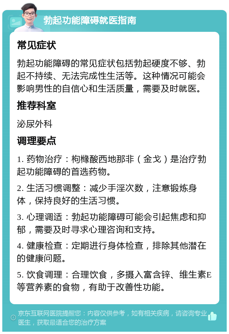 勃起功能障碍就医指南 常见症状 勃起功能障碍的常见症状包括勃起硬度不够、勃起不持续、无法完成性生活等。这种情况可能会影响男性的自信心和生活质量，需要及时就医。 推荐科室 泌尿外科 调理要点 1. 药物治疗：枸橼酸西地那非（金戈）是治疗勃起功能障碍的首选药物。 2. 生活习惯调整：减少手淫次数，注意锻炼身体，保持良好的生活习惯。 3. 心理调适：勃起功能障碍可能会引起焦虑和抑郁，需要及时寻求心理咨询和支持。 4. 健康检查：定期进行身体检查，排除其他潜在的健康问题。 5. 饮食调理：合理饮食，多摄入富含锌、维生素E等营养素的食物，有助于改善性功能。