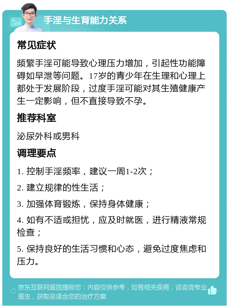 手淫与生育能力关系 常见症状 频繁手淫可能导致心理压力增加，引起性功能障碍如早泄等问题。17岁的青少年在生理和心理上都处于发展阶段，过度手淫可能对其生殖健康产生一定影响，但不直接导致不孕。 推荐科室 泌尿外科或男科 调理要点 1. 控制手淫频率，建议一周1-2次； 2. 建立规律的性生活； 3. 加强体育锻炼，保持身体健康； 4. 如有不适或担忧，应及时就医，进行精液常规检查； 5. 保持良好的生活习惯和心态，避免过度焦虑和压力。