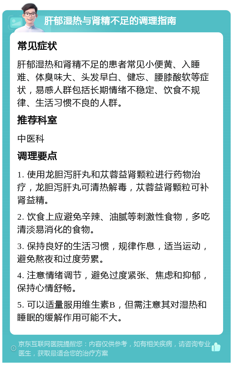 肝郁湿热与肾精不足的调理指南 常见症状 肝郁湿热和肾精不足的患者常见小便黄、入睡难、体臭味大、头发早白、健忘、腰膝酸软等症状，易感人群包括长期情绪不稳定、饮食不规律、生活习惯不良的人群。 推荐科室 中医科 调理要点 1. 使用龙胆泻肝丸和苁蓉益肾颗粒进行药物治疗，龙胆泻肝丸可清热解毒，苁蓉益肾颗粒可补肾益精。 2. 饮食上应避免辛辣、油腻等刺激性食物，多吃清淡易消化的食物。 3. 保持良好的生活习惯，规律作息，适当运动，避免熬夜和过度劳累。 4. 注意情绪调节，避免过度紧张、焦虑和抑郁，保持心情舒畅。 5. 可以适量服用维生素B，但需注意其对湿热和睡眠的缓解作用可能不大。