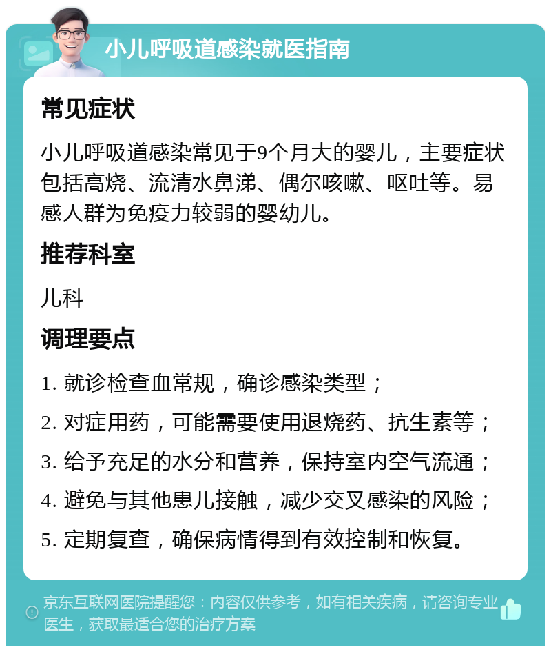 小儿呼吸道感染就医指南 常见症状 小儿呼吸道感染常见于9个月大的婴儿，主要症状包括高烧、流清水鼻涕、偶尔咳嗽、呕吐等。易感人群为免疫力较弱的婴幼儿。 推荐科室 儿科 调理要点 1. 就诊检查血常规，确诊感染类型； 2. 对症用药，可能需要使用退烧药、抗生素等； 3. 给予充足的水分和营养，保持室内空气流通； 4. 避免与其他患儿接触，减少交叉感染的风险； 5. 定期复查，确保病情得到有效控制和恢复。