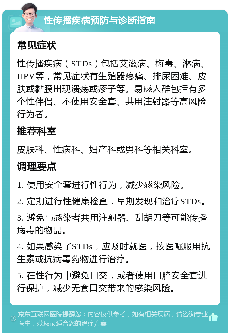 性传播疾病预防与诊断指南 常见症状 性传播疾病（STDs）包括艾滋病、梅毒、淋病、HPV等，常见症状有生殖器疼痛、排尿困难、皮肤或黏膜出现溃疡或疹子等。易感人群包括有多个性伴侣、不使用安全套、共用注射器等高风险行为者。 推荐科室 皮肤科、性病科、妇产科或男科等相关科室。 调理要点 1. 使用安全套进行性行为，减少感染风险。 2. 定期进行性健康检查，早期发现和治疗STDs。 3. 避免与感染者共用注射器、刮胡刀等可能传播病毒的物品。 4. 如果感染了STDs，应及时就医，按医嘱服用抗生素或抗病毒药物进行治疗。 5. 在性行为中避免口交，或者使用口腔安全套进行保护，减少无套口交带来的感染风险。