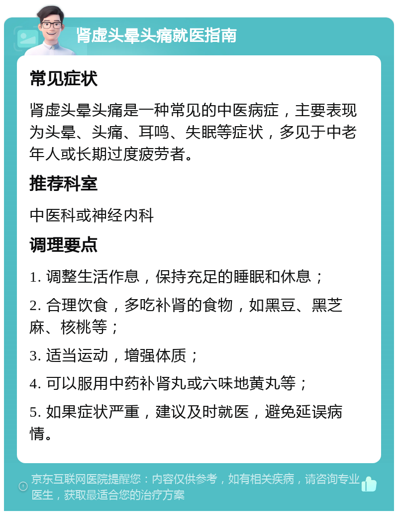 肾虚头晕头痛就医指南 常见症状 肾虚头晕头痛是一种常见的中医病症，主要表现为头晕、头痛、耳鸣、失眠等症状，多见于中老年人或长期过度疲劳者。 推荐科室 中医科或神经内科 调理要点 1. 调整生活作息，保持充足的睡眠和休息； 2. 合理饮食，多吃补肾的食物，如黑豆、黑芝麻、核桃等； 3. 适当运动，增强体质； 4. 可以服用中药补肾丸或六味地黄丸等； 5. 如果症状严重，建议及时就医，避免延误病情。