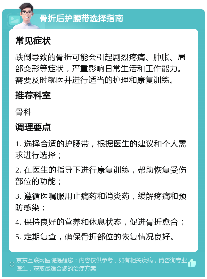 骨折后护腰带选择指南 常见症状 跌倒导致的骨折可能会引起剧烈疼痛、肿胀、局部变形等症状，严重影响日常生活和工作能力。需要及时就医并进行适当的护理和康复训练。 推荐科室 骨科 调理要点 1. 选择合适的护腰带，根据医生的建议和个人需求进行选择； 2. 在医生的指导下进行康复训练，帮助恢复受伤部位的功能； 3. 遵循医嘱服用止痛药和消炎药，缓解疼痛和预防感染； 4. 保持良好的营养和休息状态，促进骨折愈合； 5. 定期复查，确保骨折部位的恢复情况良好。