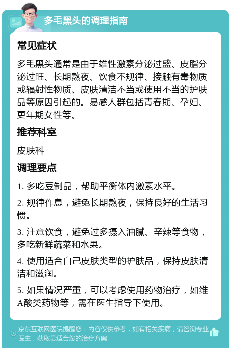 多毛黑头的调理指南 常见症状 多毛黑头通常是由于雄性激素分泌过盛、皮脂分泌过旺、长期熬夜、饮食不规律、接触有毒物质或辐射性物质、皮肤清洁不当或使用不当的护肤品等原因引起的。易感人群包括青春期、孕妇、更年期女性等。 推荐科室 皮肤科 调理要点 1. 多吃豆制品，帮助平衡体内激素水平。 2. 规律作息，避免长期熬夜，保持良好的生活习惯。 3. 注意饮食，避免过多摄入油腻、辛辣等食物，多吃新鲜蔬菜和水果。 4. 使用适合自己皮肤类型的护肤品，保持皮肤清洁和滋润。 5. 如果情况严重，可以考虑使用药物治疗，如维A酸类药物等，需在医生指导下使用。