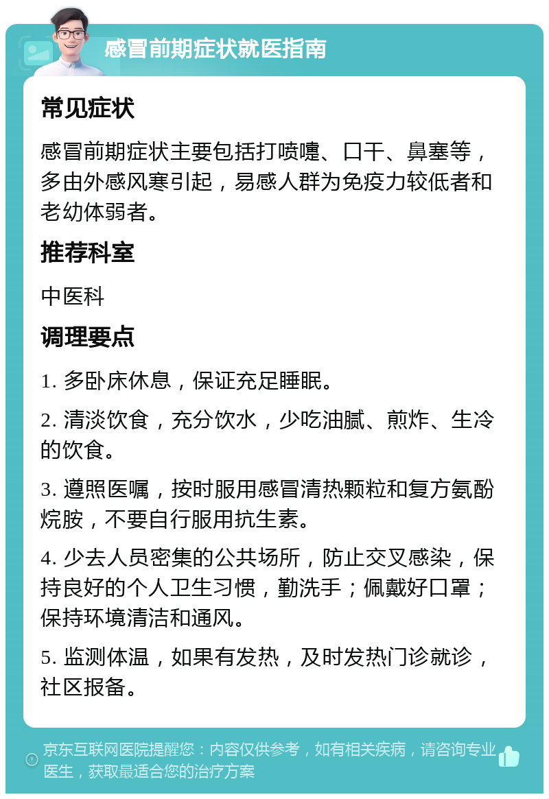 感冒前期症状就医指南 常见症状 感冒前期症状主要包括打喷嚏、口干、鼻塞等，多由外感风寒引起，易感人群为免疫力较低者和老幼体弱者。 推荐科室 中医科 调理要点 1. 多卧床休息，保证充足睡眠。 2. 清淡饮食，充分饮水，少吃油腻、煎炸、生冷的饮食。 3. 遵照医嘱，按时服用感冒清热颗粒和复方氨酚烷胺，不要自行服用抗生素。 4. 少去人员密集的公共场所，防止交叉感染，保持良好的个人卫生习惯，勤洗手；佩戴好口罩；保持环境清洁和通风。 5. 监测体温，如果有发热，及时发热门诊就诊，社区报备。