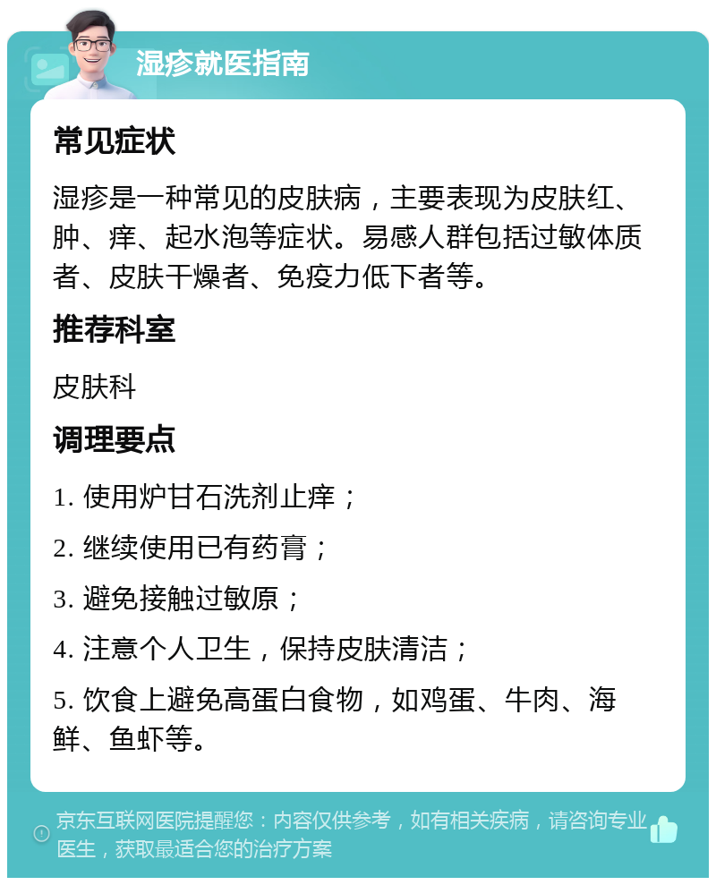 湿疹就医指南 常见症状 湿疹是一种常见的皮肤病，主要表现为皮肤红、肿、痒、起水泡等症状。易感人群包括过敏体质者、皮肤干燥者、免疫力低下者等。 推荐科室 皮肤科 调理要点 1. 使用炉甘石洗剂止痒； 2. 继续使用已有药膏； 3. 避免接触过敏原； 4. 注意个人卫生，保持皮肤清洁； 5. 饮食上避免高蛋白食物，如鸡蛋、牛肉、海鲜、鱼虾等。