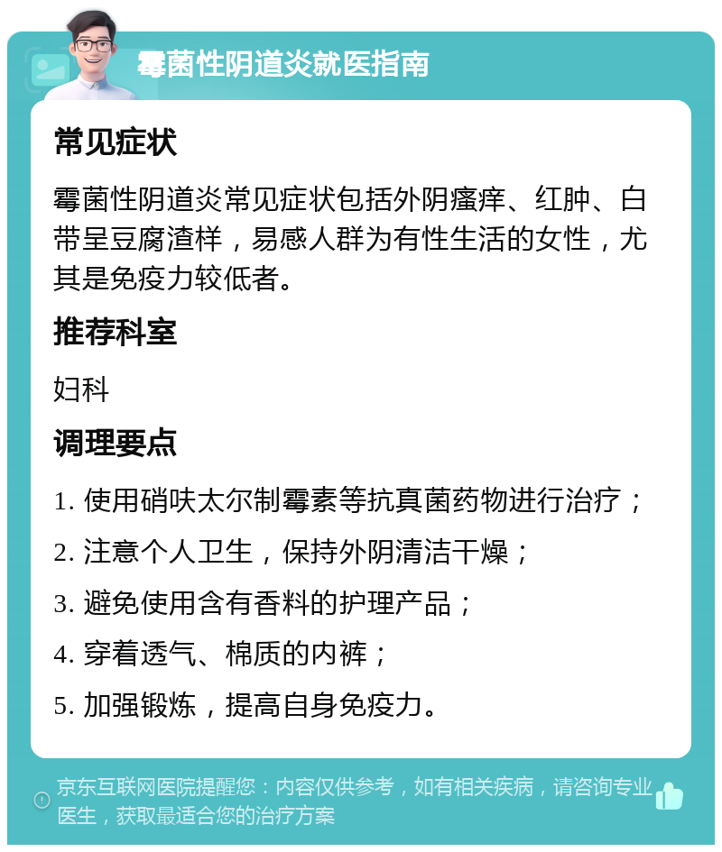 霉菌性阴道炎就医指南 常见症状 霉菌性阴道炎常见症状包括外阴瘙痒、红肿、白带呈豆腐渣样，易感人群为有性生活的女性，尤其是免疫力较低者。 推荐科室 妇科 调理要点 1. 使用硝呋太尔制霉素等抗真菌药物进行治疗； 2. 注意个人卫生，保持外阴清洁干燥； 3. 避免使用含有香料的护理产品； 4. 穿着透气、棉质的内裤； 5. 加强锻炼，提高自身免疫力。