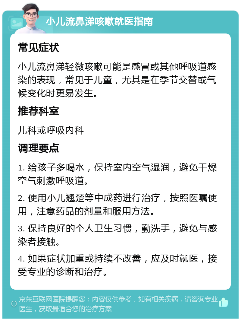 小儿流鼻涕咳嗽就医指南 常见症状 小儿流鼻涕轻微咳嗽可能是感冒或其他呼吸道感染的表现，常见于儿童，尤其是在季节交替或气候变化时更易发生。 推荐科室 儿科或呼吸内科 调理要点 1. 给孩子多喝水，保持室内空气湿润，避免干燥空气刺激呼吸道。 2. 使用小儿翘楚等中成药进行治疗，按照医嘱使用，注意药品的剂量和服用方法。 3. 保持良好的个人卫生习惯，勤洗手，避免与感染者接触。 4. 如果症状加重或持续不改善，应及时就医，接受专业的诊断和治疗。