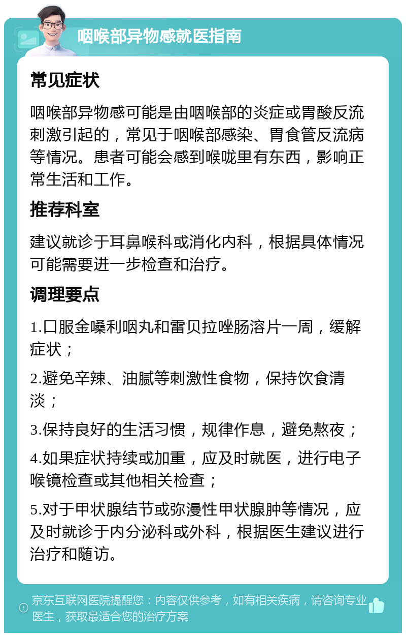 咽喉部异物感就医指南 常见症状 咽喉部异物感可能是由咽喉部的炎症或胃酸反流刺激引起的，常见于咽喉部感染、胃食管反流病等情况。患者可能会感到喉咙里有东西，影响正常生活和工作。 推荐科室 建议就诊于耳鼻喉科或消化内科，根据具体情况可能需要进一步检查和治疗。 调理要点 1.口服金嗓利咽丸和雷贝拉唑肠溶片一周，缓解症状； 2.避免辛辣、油腻等刺激性食物，保持饮食清淡； 3.保持良好的生活习惯，规律作息，避免熬夜； 4.如果症状持续或加重，应及时就医，进行电子喉镜检查或其他相关检查； 5.对于甲状腺结节或弥漫性甲状腺肿等情况，应及时就诊于内分泌科或外科，根据医生建议进行治疗和随访。