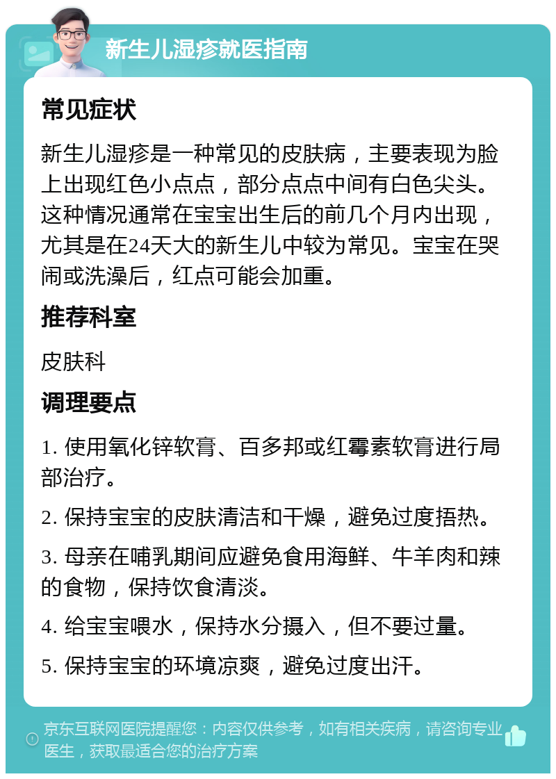 新生儿湿疹就医指南 常见症状 新生儿湿疹是一种常见的皮肤病，主要表现为脸上出现红色小点点，部分点点中间有白色尖头。这种情况通常在宝宝出生后的前几个月内出现，尤其是在24天大的新生儿中较为常见。宝宝在哭闹或洗澡后，红点可能会加重。 推荐科室 皮肤科 调理要点 1. 使用氧化锌软膏、百多邦或红霉素软膏进行局部治疗。 2. 保持宝宝的皮肤清洁和干燥，避免过度捂热。 3. 母亲在哺乳期间应避免食用海鲜、牛羊肉和辣的食物，保持饮食清淡。 4. 给宝宝喂水，保持水分摄入，但不要过量。 5. 保持宝宝的环境凉爽，避免过度出汗。