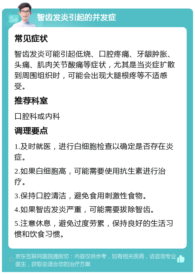 智齿发炎引起的并发症 常见症状 智齿发炎可能引起低烧、口腔疼痛、牙龈肿胀、头痛、肌肉关节酸痛等症状，尤其是当炎症扩散到周围组织时，可能会出现大腿根疼等不适感受。 推荐科室 口腔科或内科 调理要点 1.及时就医，进行白细胞检查以确定是否存在炎症。 2.如果白细胞高，可能需要使用抗生素进行治疗。 3.保持口腔清洁，避免食用刺激性食物。 4.如果智齿发炎严重，可能需要拔除智齿。 5.注意休息，避免过度劳累，保持良好的生活习惯和饮食习惯。