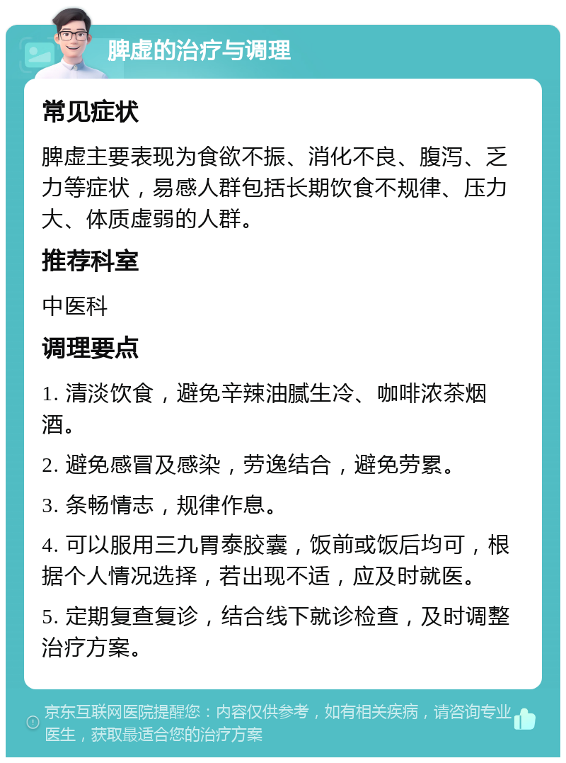 脾虚的治疗与调理 常见症状 脾虚主要表现为食欲不振、消化不良、腹泻、乏力等症状，易感人群包括长期饮食不规律、压力大、体质虚弱的人群。 推荐科室 中医科 调理要点 1. 清淡饮食，避免辛辣油腻生冷、咖啡浓茶烟酒。 2. 避免感冒及感染，劳逸结合，避免劳累。 3. 条畅情志，规律作息。 4. 可以服用三九胃泰胶囊，饭前或饭后均可，根据个人情况选择，若出现不适，应及时就医。 5. 定期复查复诊，结合线下就诊检查，及时调整治疗方案。