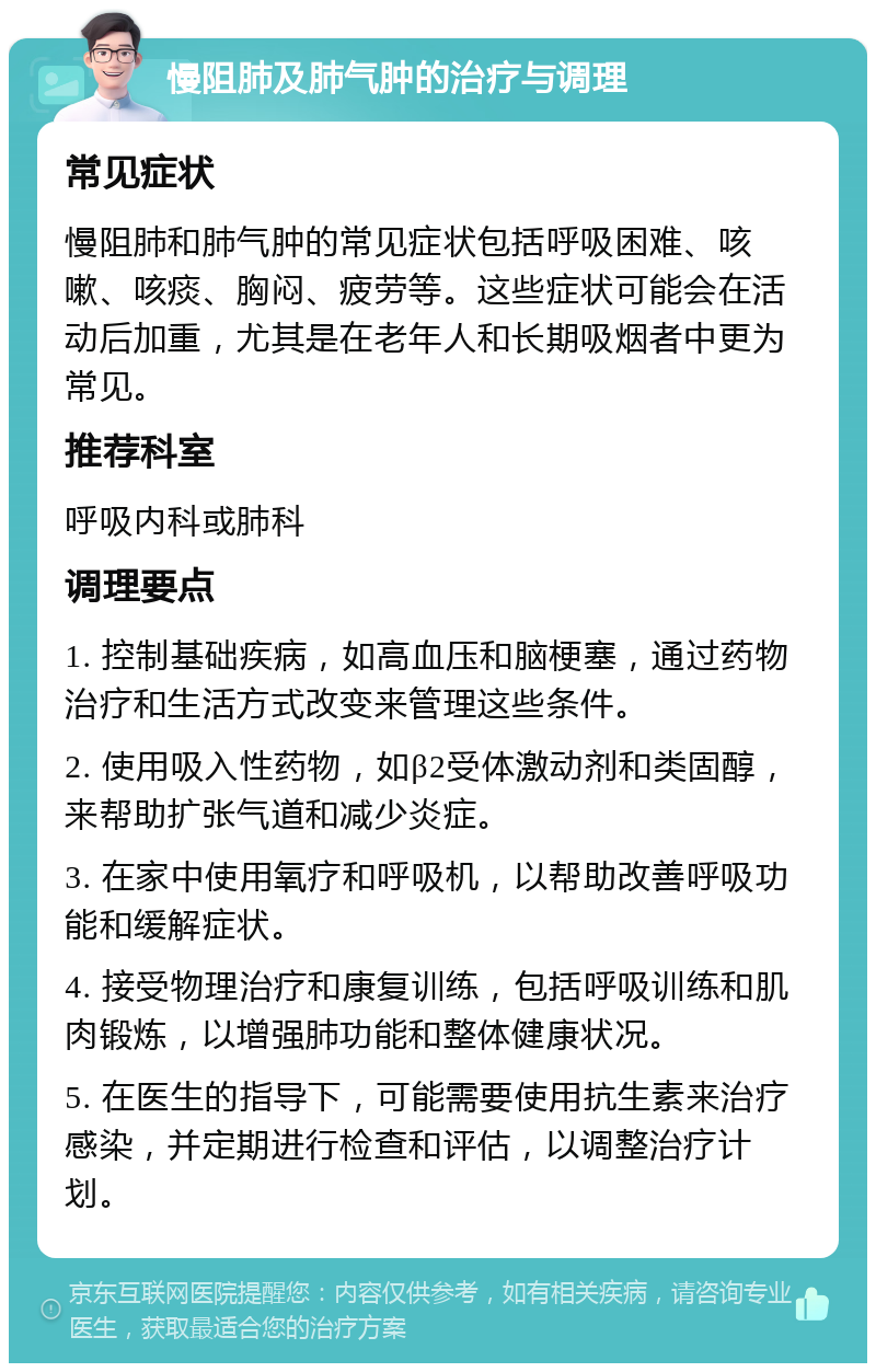 慢阻肺及肺气肿的治疗与调理 常见症状 慢阻肺和肺气肿的常见症状包括呼吸困难、咳嗽、咳痰、胸闷、疲劳等。这些症状可能会在活动后加重，尤其是在老年人和长期吸烟者中更为常见。 推荐科室 呼吸内科或肺科 调理要点 1. 控制基础疾病，如高血压和脑梗塞，通过药物治疗和生活方式改变来管理这些条件。 2. 使用吸入性药物，如β2受体激动剂和类固醇，来帮助扩张气道和减少炎症。 3. 在家中使用氧疗和呼吸机，以帮助改善呼吸功能和缓解症状。 4. 接受物理治疗和康复训练，包括呼吸训练和肌肉锻炼，以增强肺功能和整体健康状况。 5. 在医生的指导下，可能需要使用抗生素来治疗感染，并定期进行检查和评估，以调整治疗计划。