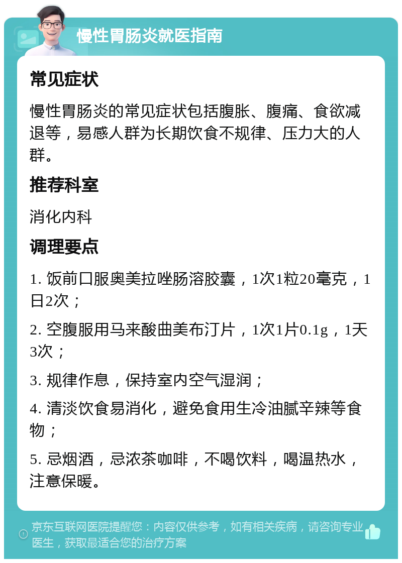 慢性胃肠炎就医指南 常见症状 慢性胃肠炎的常见症状包括腹胀、腹痛、食欲减退等，易感人群为长期饮食不规律、压力大的人群。 推荐科室 消化内科 调理要点 1. 饭前口服奥美拉唑肠溶胶囊，1次1粒20毫克，1日2次； 2. 空腹服用马来酸曲美布汀片，1次1片0.1g，1天3次； 3. 规律作息，保持室内空气湿润； 4. 清淡饮食易消化，避免食用生冷油腻辛辣等食物； 5. 忌烟酒，忌浓茶咖啡，不喝饮料，喝温热水，注意保暖。