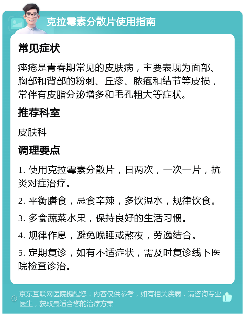 克拉霉素分散片使用指南 常见症状 痤疮是青春期常见的皮肤病，主要表现为面部、胸部和背部的粉刺、丘疹、脓疱和结节等皮损，常伴有皮脂分泌增多和毛孔粗大等症状。 推荐科室 皮肤科 调理要点 1. 使用克拉霉素分散片，日两次，一次一片，抗炎对症治疗。 2. 平衡膳食，忌食辛辣，多饮温水，规律饮食。 3. 多食蔬菜水果，保持良好的生活习惯。 4. 规律作息，避免晚睡或熬夜，劳逸结合。 5. 定期复诊，如有不适症状，需及时复诊线下医院检查诊治。