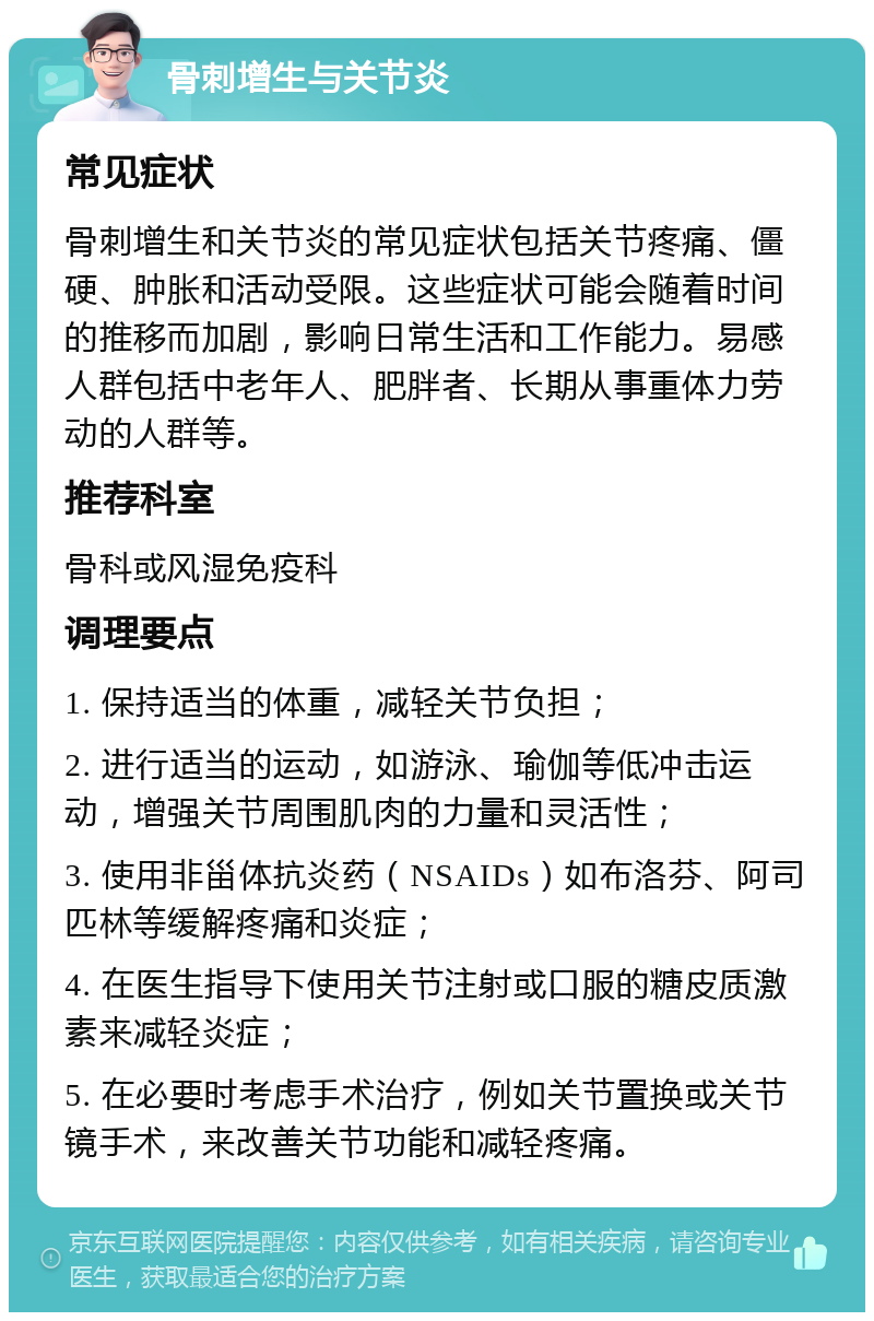 骨刺增生与关节炎 常见症状 骨刺增生和关节炎的常见症状包括关节疼痛、僵硬、肿胀和活动受限。这些症状可能会随着时间的推移而加剧，影响日常生活和工作能力。易感人群包括中老年人、肥胖者、长期从事重体力劳动的人群等。 推荐科室 骨科或风湿免疫科 调理要点 1. 保持适当的体重，减轻关节负担； 2. 进行适当的运动，如游泳、瑜伽等低冲击运动，增强关节周围肌肉的力量和灵活性； 3. 使用非甾体抗炎药（NSAIDs）如布洛芬、阿司匹林等缓解疼痛和炎症； 4. 在医生指导下使用关节注射或口服的糖皮质激素来减轻炎症； 5. 在必要时考虑手术治疗，例如关节置换或关节镜手术，来改善关节功能和减轻疼痛。