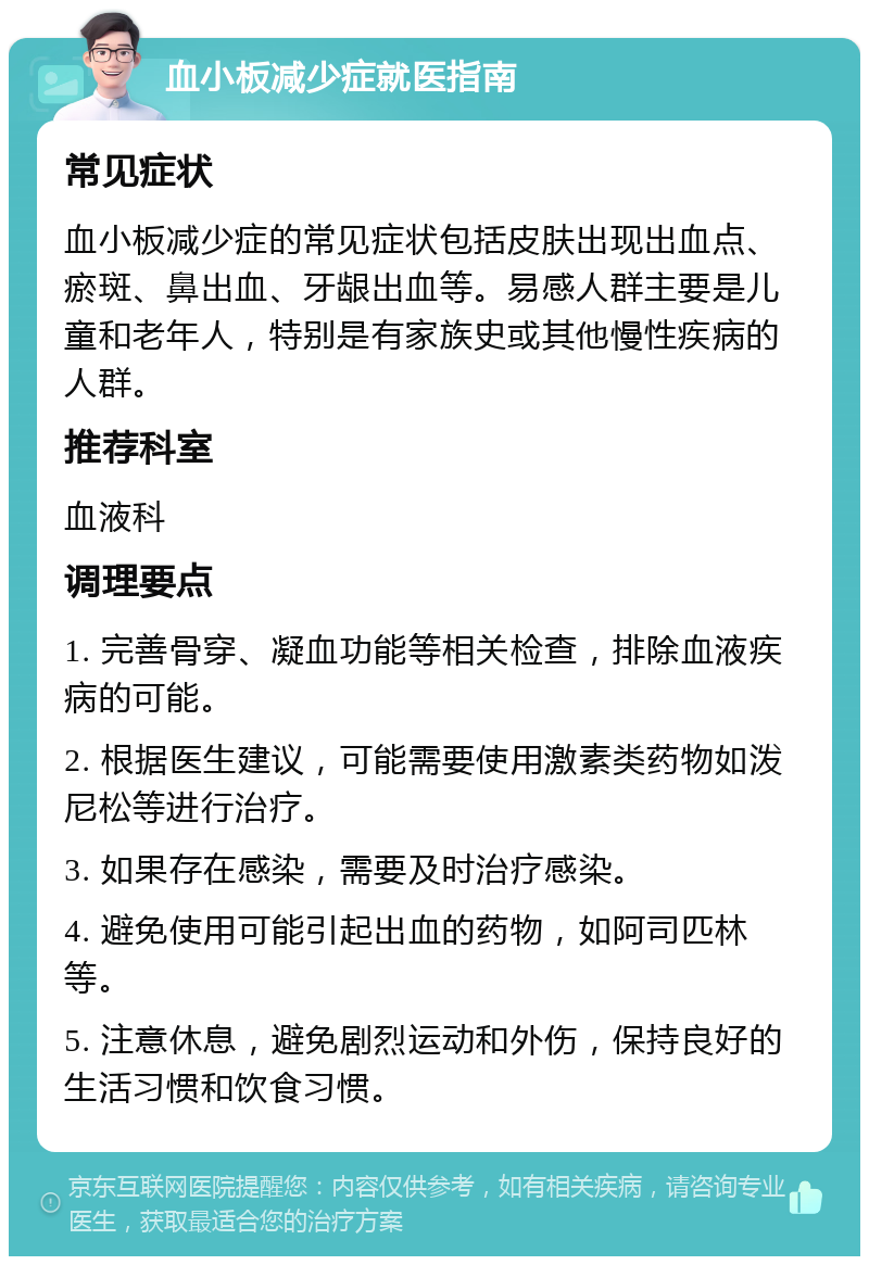 血小板减少症就医指南 常见症状 血小板减少症的常见症状包括皮肤出现出血点、瘀斑、鼻出血、牙龈出血等。易感人群主要是儿童和老年人，特别是有家族史或其他慢性疾病的人群。 推荐科室 血液科 调理要点 1. 完善骨穿、凝血功能等相关检查，排除血液疾病的可能。 2. 根据医生建议，可能需要使用激素类药物如泼尼松等进行治疗。 3. 如果存在感染，需要及时治疗感染。 4. 避免使用可能引起出血的药物，如阿司匹林等。 5. 注意休息，避免剧烈运动和外伤，保持良好的生活习惯和饮食习惯。