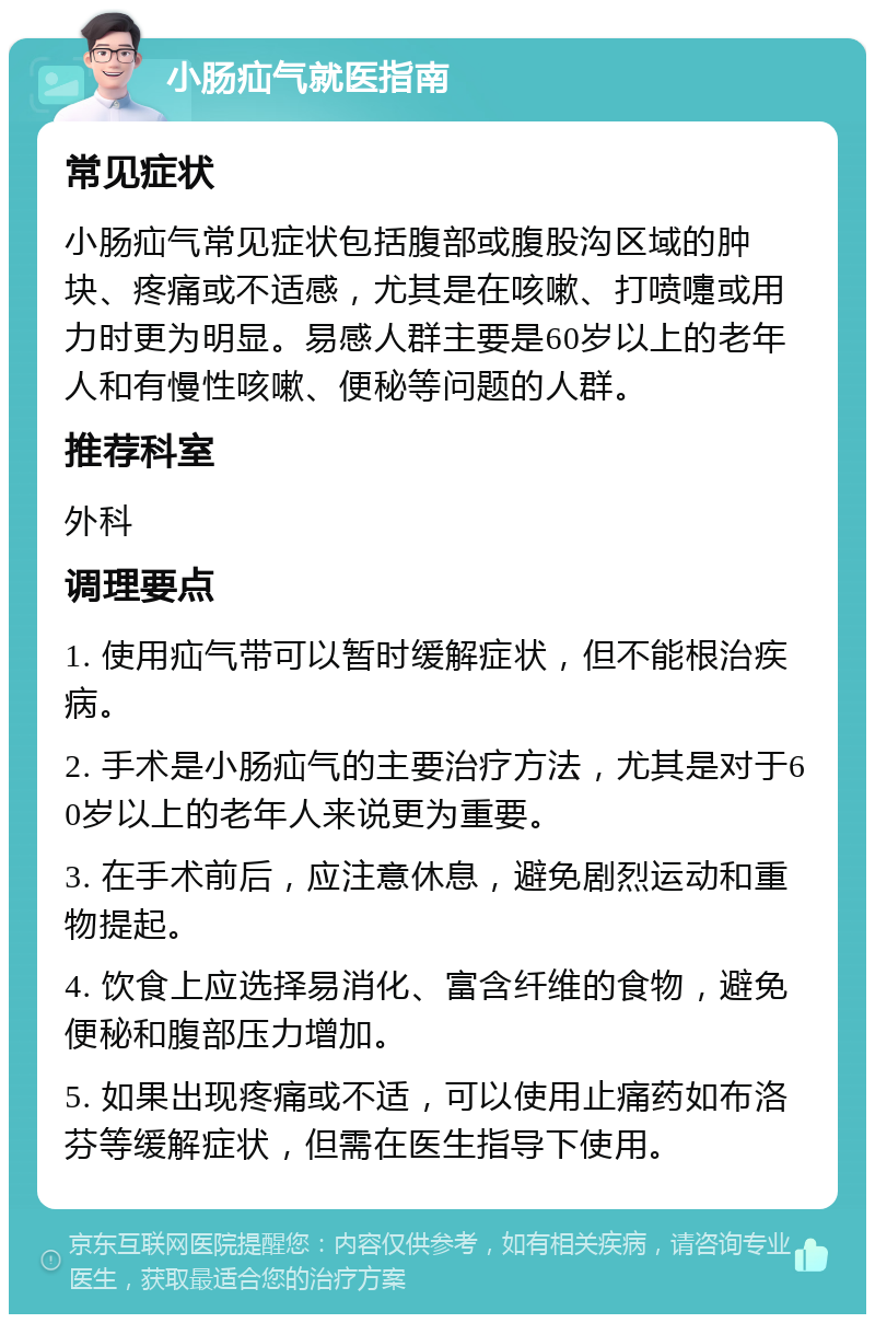 小肠疝气就医指南 常见症状 小肠疝气常见症状包括腹部或腹股沟区域的肿块、疼痛或不适感，尤其是在咳嗽、打喷嚏或用力时更为明显。易感人群主要是60岁以上的老年人和有慢性咳嗽、便秘等问题的人群。 推荐科室 外科 调理要点 1. 使用疝气带可以暂时缓解症状，但不能根治疾病。 2. 手术是小肠疝气的主要治疗方法，尤其是对于60岁以上的老年人来说更为重要。 3. 在手术前后，应注意休息，避免剧烈运动和重物提起。 4. 饮食上应选择易消化、富含纤维的食物，避免便秘和腹部压力增加。 5. 如果出现疼痛或不适，可以使用止痛药如布洛芬等缓解症状，但需在医生指导下使用。