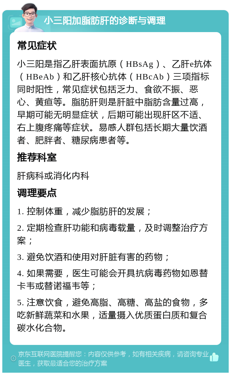 小三阳加脂肪肝的诊断与调理 常见症状 小三阳是指乙肝表面抗原（HBsAg）、乙肝e抗体（HBeAb）和乙肝核心抗体（HBcAb）三项指标同时阳性，常见症状包括乏力、食欲不振、恶心、黄疸等。脂肪肝则是肝脏中脂肪含量过高，早期可能无明显症状，后期可能出现肝区不适、右上腹疼痛等症状。易感人群包括长期大量饮酒者、肥胖者、糖尿病患者等。 推荐科室 肝病科或消化内科 调理要点 1. 控制体重，减少脂肪肝的发展； 2. 定期检查肝功能和病毒载量，及时调整治疗方案； 3. 避免饮酒和使用对肝脏有害的药物； 4. 如果需要，医生可能会开具抗病毒药物如恩替卡韦或替诺福韦等； 5. 注意饮食，避免高脂、高糖、高盐的食物，多吃新鲜蔬菜和水果，适量摄入优质蛋白质和复合碳水化合物。