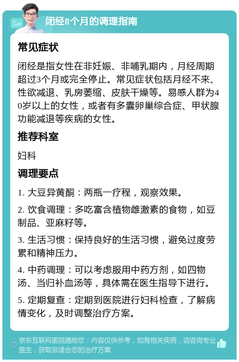 闭经8个月的调理指南 常见症状 闭经是指女性在非妊娠、非哺乳期内，月经周期超过3个月或完全停止。常见症状包括月经不来、性欲减退、乳房萎缩、皮肤干燥等。易感人群为40岁以上的女性，或者有多囊卵巢综合症、甲状腺功能减退等疾病的女性。 推荐科室 妇科 调理要点 1. 大豆异黄酮：两瓶一疗程，观察效果。 2. 饮食调理：多吃富含植物雌激素的食物，如豆制品、亚麻籽等。 3. 生活习惯：保持良好的生活习惯，避免过度劳累和精神压力。 4. 中药调理：可以考虑服用中药方剂，如四物汤、当归补血汤等，具体需在医生指导下进行。 5. 定期复查：定期到医院进行妇科检查，了解病情变化，及时调整治疗方案。