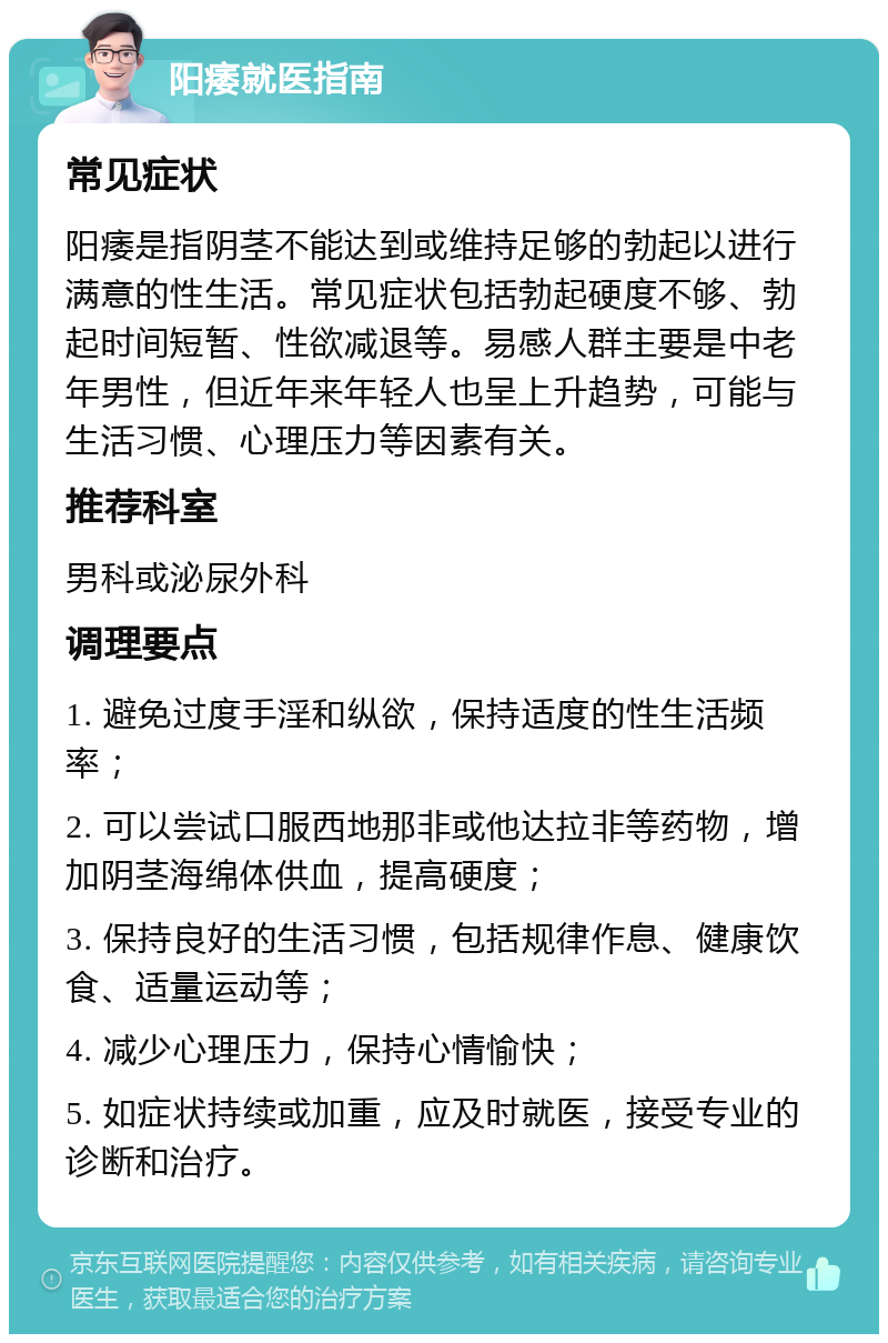 阳痿就医指南 常见症状 阳痿是指阴茎不能达到或维持足够的勃起以进行满意的性生活。常见症状包括勃起硬度不够、勃起时间短暂、性欲减退等。易感人群主要是中老年男性，但近年来年轻人也呈上升趋势，可能与生活习惯、心理压力等因素有关。 推荐科室 男科或泌尿外科 调理要点 1. 避免过度手淫和纵欲，保持适度的性生活频率； 2. 可以尝试口服西地那非或他达拉非等药物，增加阴茎海绵体供血，提高硬度； 3. 保持良好的生活习惯，包括规律作息、健康饮食、适量运动等； 4. 减少心理压力，保持心情愉快； 5. 如症状持续或加重，应及时就医，接受专业的诊断和治疗。