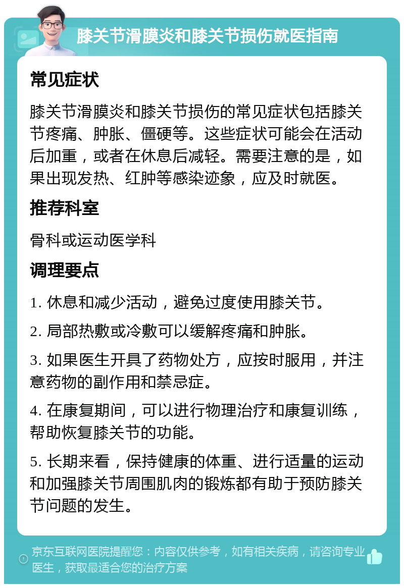 膝关节滑膜炎和膝关节损伤就医指南 常见症状 膝关节滑膜炎和膝关节损伤的常见症状包括膝关节疼痛、肿胀、僵硬等。这些症状可能会在活动后加重，或者在休息后减轻。需要注意的是，如果出现发热、红肿等感染迹象，应及时就医。 推荐科室 骨科或运动医学科 调理要点 1. 休息和减少活动，避免过度使用膝关节。 2. 局部热敷或冷敷可以缓解疼痛和肿胀。 3. 如果医生开具了药物处方，应按时服用，并注意药物的副作用和禁忌症。 4. 在康复期间，可以进行物理治疗和康复训练，帮助恢复膝关节的功能。 5. 长期来看，保持健康的体重、进行适量的运动和加强膝关节周围肌肉的锻炼都有助于预防膝关节问题的发生。