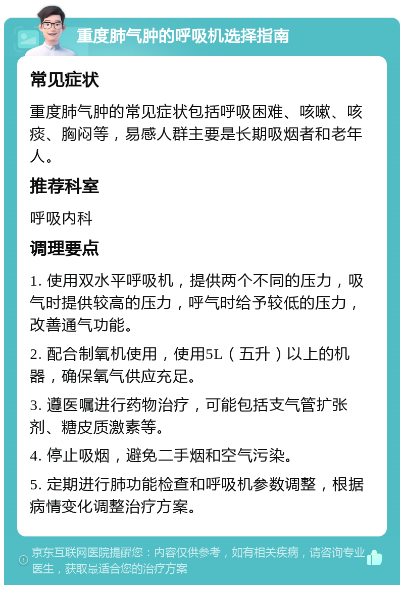 重度肺气肿的呼吸机选择指南 常见症状 重度肺气肿的常见症状包括呼吸困难、咳嗽、咳痰、胸闷等，易感人群主要是长期吸烟者和老年人。 推荐科室 呼吸内科 调理要点 1. 使用双水平呼吸机，提供两个不同的压力，吸气时提供较高的压力，呼气时给予较低的压力，改善通气功能。 2. 配合制氧机使用，使用5L（五升）以上的机器，确保氧气供应充足。 3. 遵医嘱进行药物治疗，可能包括支气管扩张剂、糖皮质激素等。 4. 停止吸烟，避免二手烟和空气污染。 5. 定期进行肺功能检查和呼吸机参数调整，根据病情变化调整治疗方案。